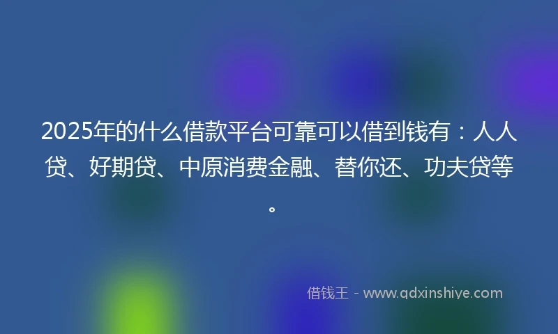 2025年的什么借款平台可靠可以借到钱有：人人贷、好期贷、中原消费金融、替你还、功夫贷等。