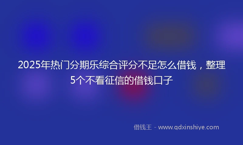 2025年热门分期乐综合评分不足怎么借钱，整理5个不看征信的借钱口子