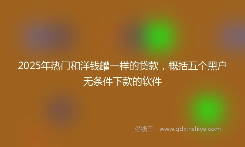 2025年热门和洋钱罐一样的贷款，概括五个黑户无条件下款的软件