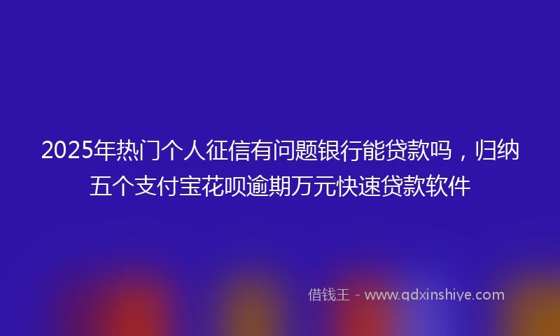 2025年热门个人征信有问题银行能贷款吗，归纳五个支付宝花呗逾期万元快速贷款软件