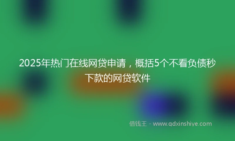 2025年热门在线网贷申请，概括5个不看负债秒下款的网贷软件