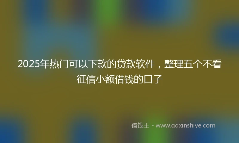 2025年热门可以下款的贷款软件，整理五个不看征信小额借钱的口子