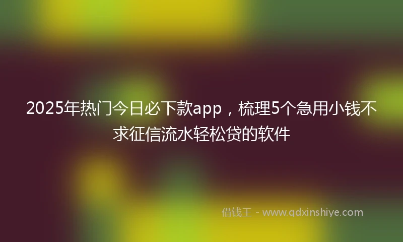 2025年热门今日必下款app，梳理5个急用小钱不求征信流水轻松贷的软件