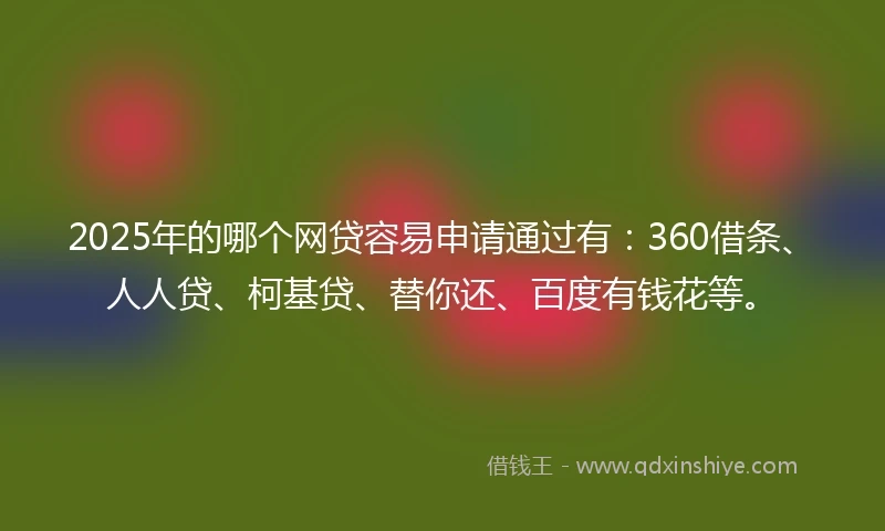 2025年的哪个网贷容易申请通过有：360借条、人人贷、柯基贷、替你还、百度有钱花等。