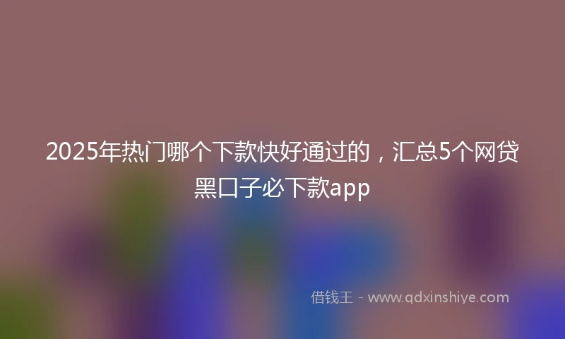 2025年热门哪个下款快好通过的，汇总5个网贷黑口子必下款app
