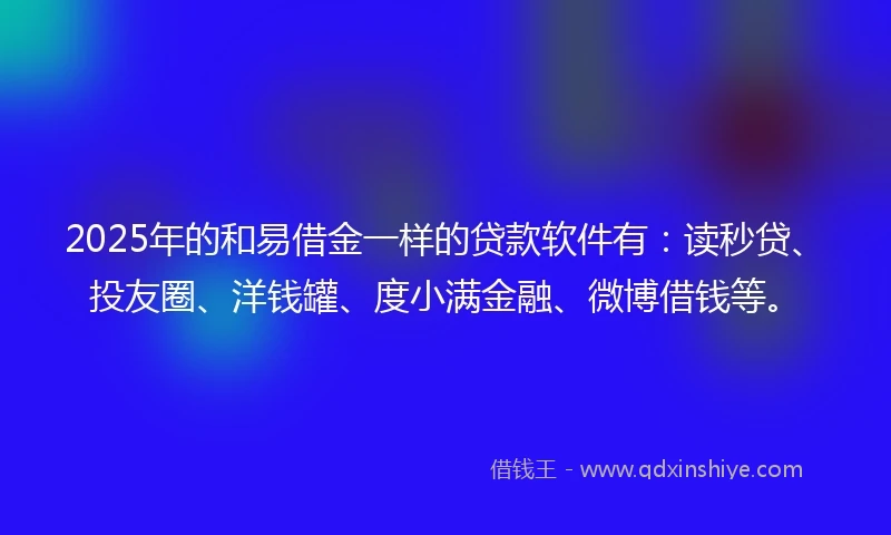 2025年的和易借金一样的贷款软件有：读秒贷、投友圈、洋钱罐、度小满金融、微博借钱等。