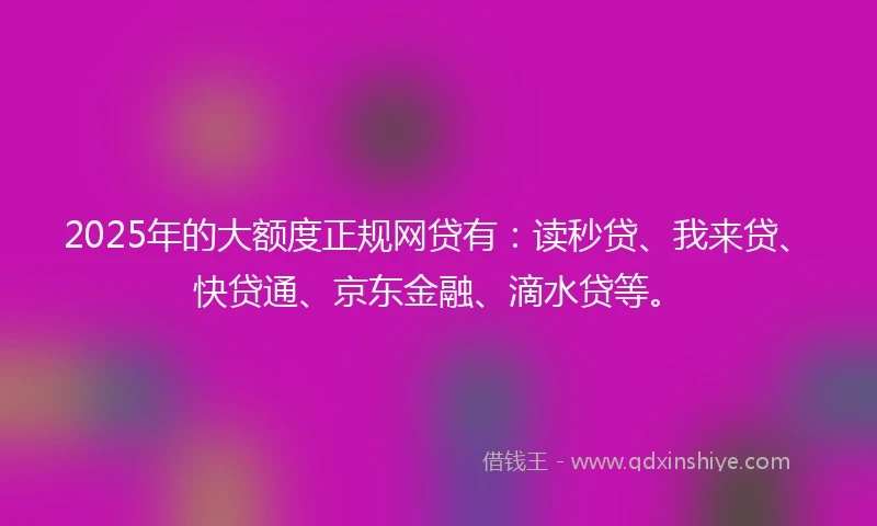 2025年的大额度正规网贷有：读秒贷、我来贷、快贷通、京东金融、滴水贷等。