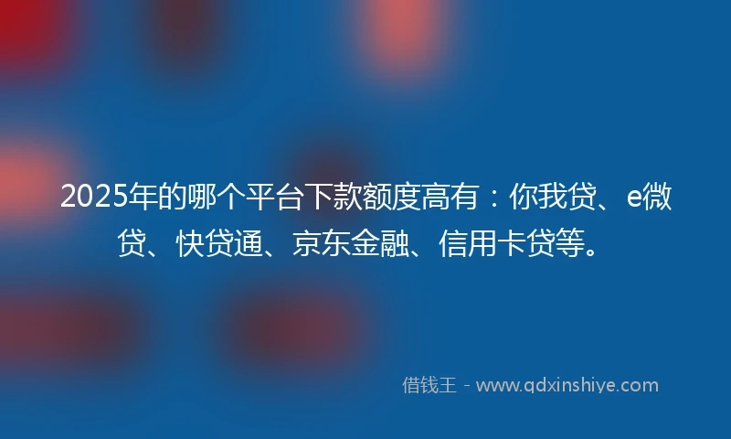 2025年的哪个平台下款额度高有：你我贷、e微贷、快贷通、京东金融、信用卡贷等。