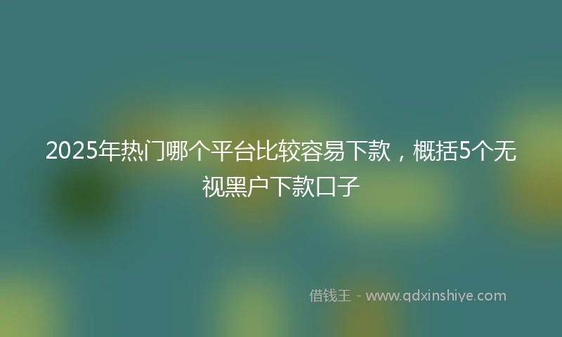 2025年热门哪个平台比较容易下款，概括5个无视黑户下款口子