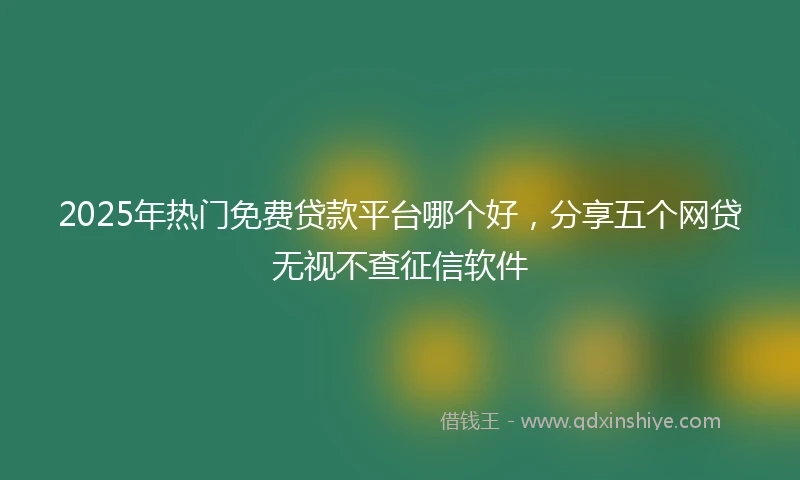 2025年热门免费贷款平台哪个好,分享五个网贷无视不查征信软件