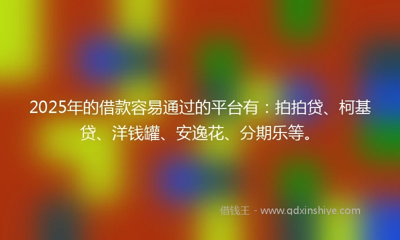 2025年的借款容易通过的平台有：拍拍贷、柯基贷、洋钱罐、安逸花、分期乐等。