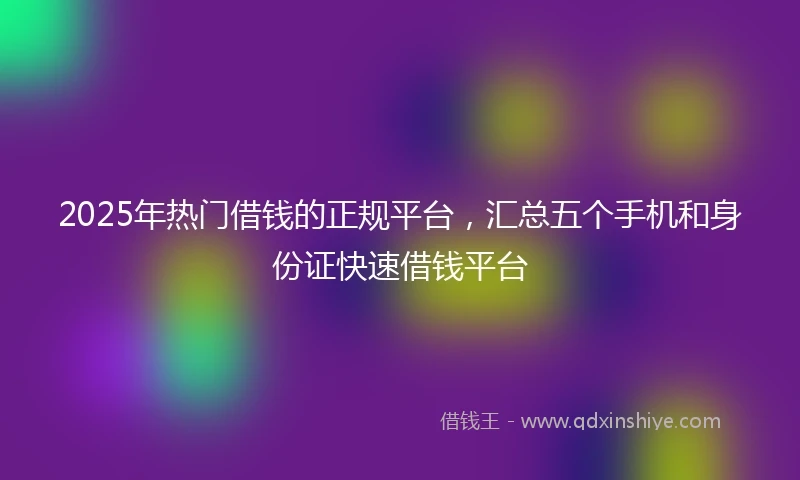 2025年热门借钱的正规平台，汇总五个手机和身份证快速借钱平台