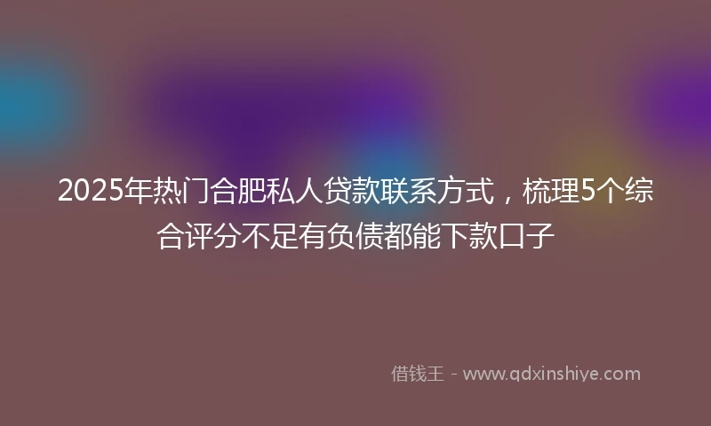 2025年热门合肥私人贷款联系方式，梳理5个综合评分不足有负债都能下款口子