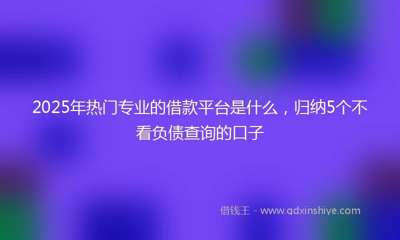 2025年热门专业的借款平台是什么，归纳5个不看负债查询的口子