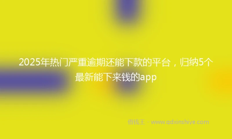 2025年热门严重逾期还能下款的平台，归纳5个最新能下来钱的app