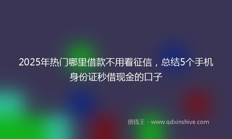 2025年热门哪里借款不用看征信，总结5个手机身份证秒借现金的口子