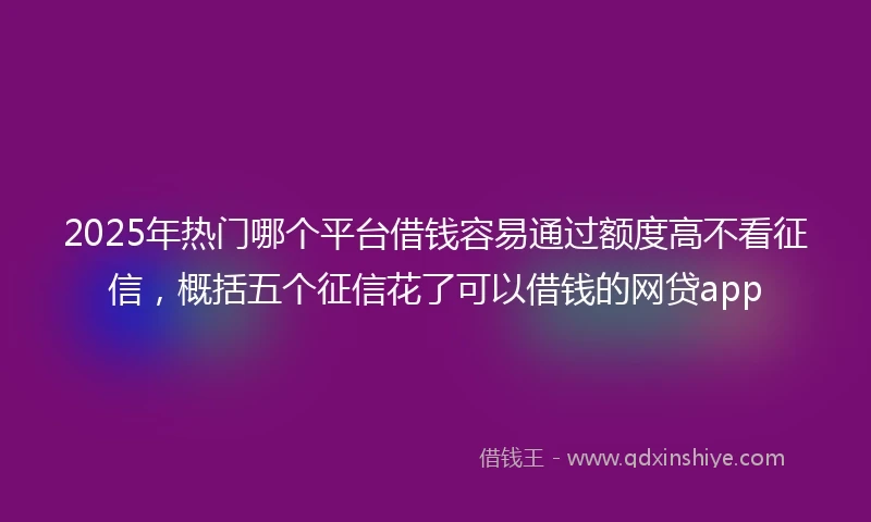 2025年热门哪个平台借钱容易通过额度高不看征信，概括五个征信花了可以借钱的网贷app