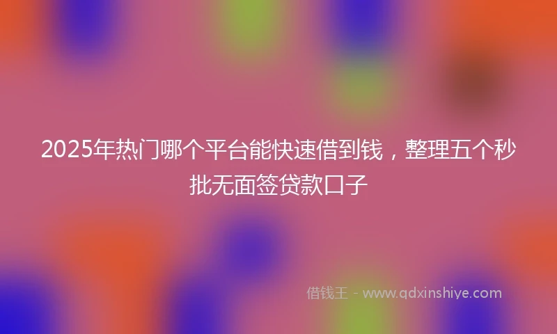 2025年热门哪个平台能快速借到钱,整理五个秒批无面签贷款口子