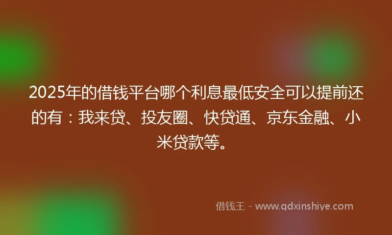 2025年的借钱平台哪个利息最低安全可以提前还的有：我来贷、投友圈、快贷通、京东金融、小米贷款等。