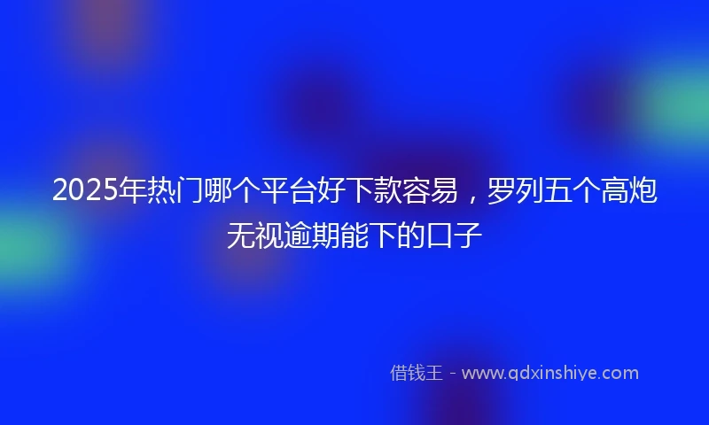 2025年热门哪个平台好下款容易，罗列五个高炮无视逾期能下的口子