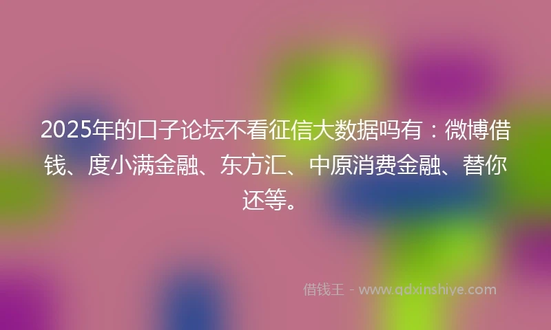 2025年的口子论坛不看征信大数据吗有：微博借钱、度小满金融、东方汇、中原消费金融、替你还等。
