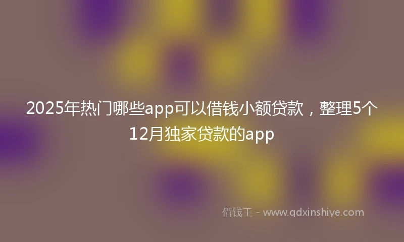 2025年热门哪些app可以借钱小额贷款，整理5个12月独家贷款的app