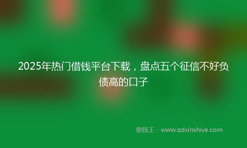 2025年热门借钱平台下载，盘点五个征信不好负债高的口子