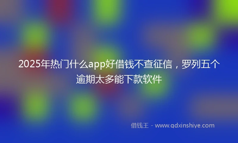 2025年热门什么app好借钱不查征信，罗列五个逾期太多能下款软件
