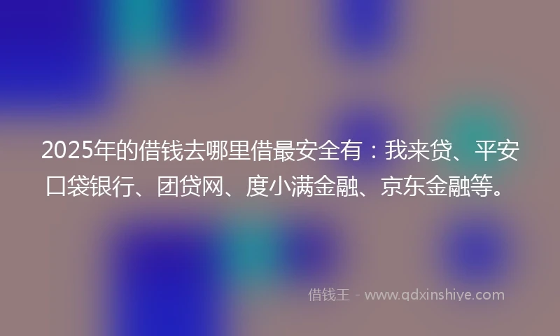 2025年的借钱去哪里借最安全有：我来贷、平安口袋银行、团贷网、度小满金融、京东金融等。