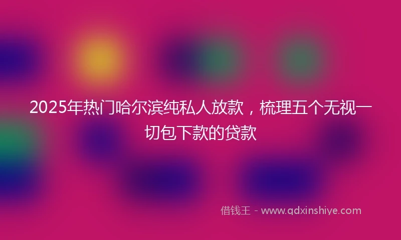 2025年热门哈尔滨纯私人放款，梳理五个无视一切包下款的贷款