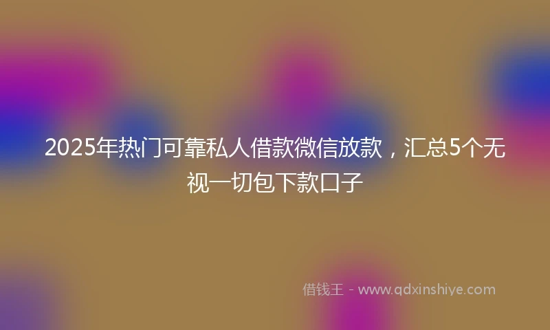2025年热门可靠私人借款微信放款，汇总5个无视一切包下款口子