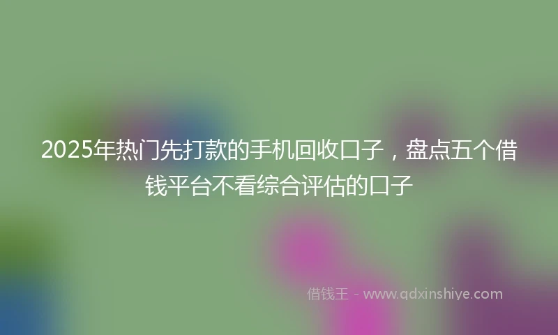 2025年热门先打款的手机回收口子，盘点五个借钱平台不看综合评估的口子
