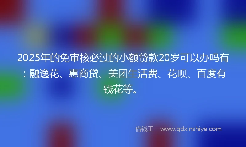 2025年的免审核必过的小额贷款20岁可以办吗有：融逸花、惠商贷、美团生活费、花呗、百度有钱花等。