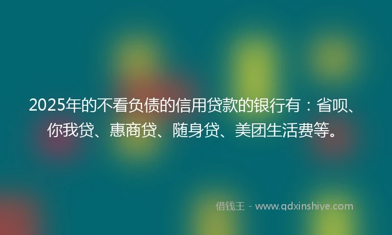 2025年的不看负债的信用贷款的银行有:省呗、你我贷、惠商贷、随身贷、美团生活费等。