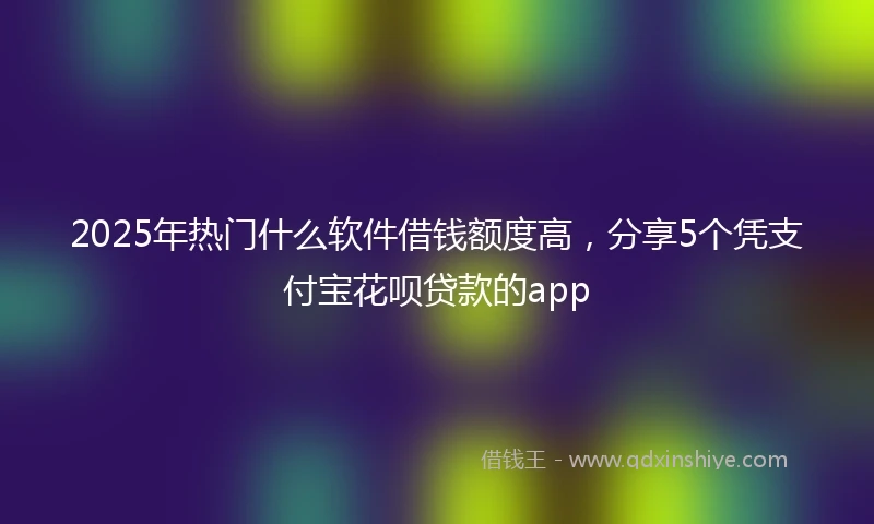 2025年热门什么软件借钱额度高，分享5个凭支付宝花呗贷款的app