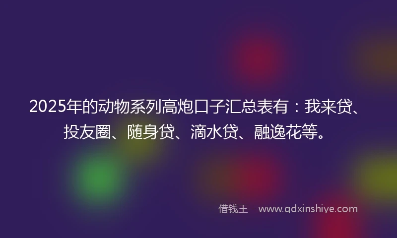 2025年的动物系列高炮口子汇总表有：我来贷、投友圈、随身贷、滴水贷、融逸花等。