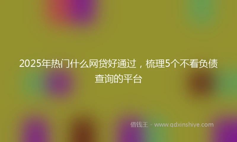 2025年热门什么网贷好通过，梳理5个不看负债查询的平台