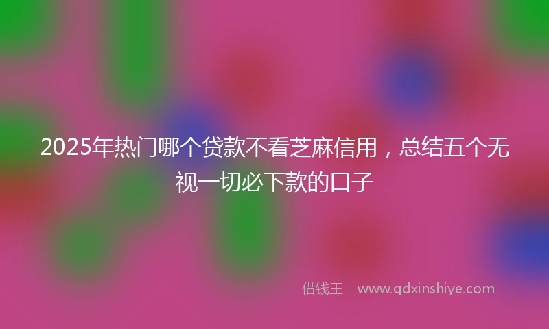 2025年热门哪个贷款不看芝麻信用，总结五个无视一切必下款的口子