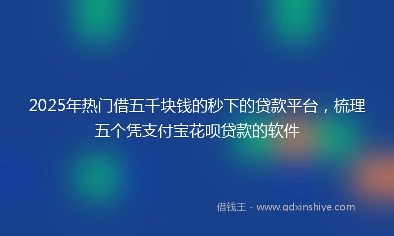 2025年热门借五千块钱的秒下的贷款平台，梳理五个凭支付宝花呗贷款的软件