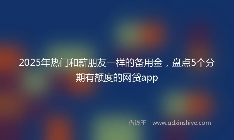 2025年热门和薪朋友一样的备用金，盘点5个分期有额度的网贷app