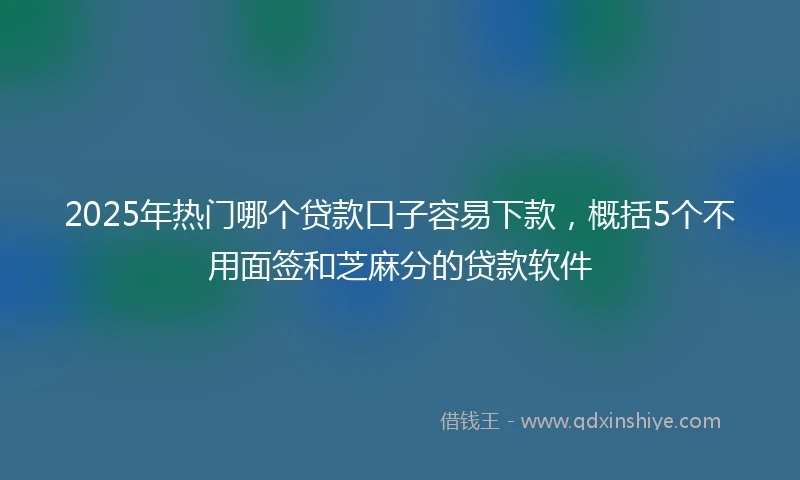 2025年热门哪个贷款口子容易下款，概括5个不用面签和芝麻分的贷款软件