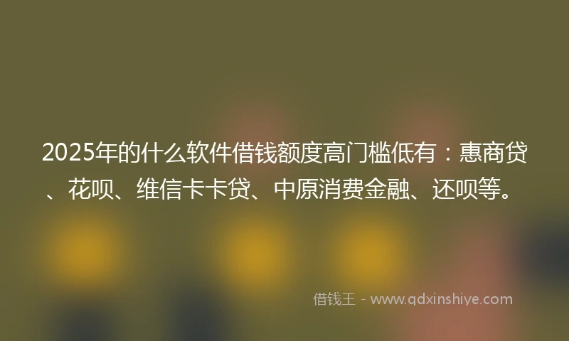 2025年的什么软件借钱额度高门槛低有：惠商贷、花呗、维信卡卡贷、中原消费金融、还呗等。
