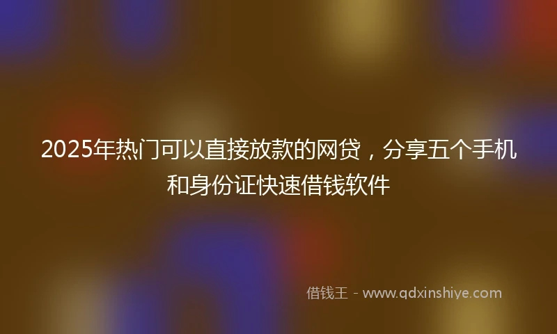 2025年热门可以直接放款的网贷，分享五个手机和身份证快速借钱软件