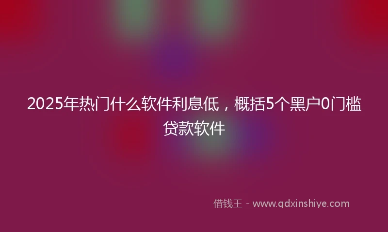 2025年热门什么软件利息低，概括5个黑户0门槛贷款软件
