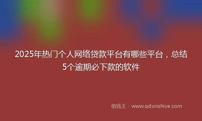 2025年热门个人网络贷款平台有哪些平台,总结5个逾期必下款的软件