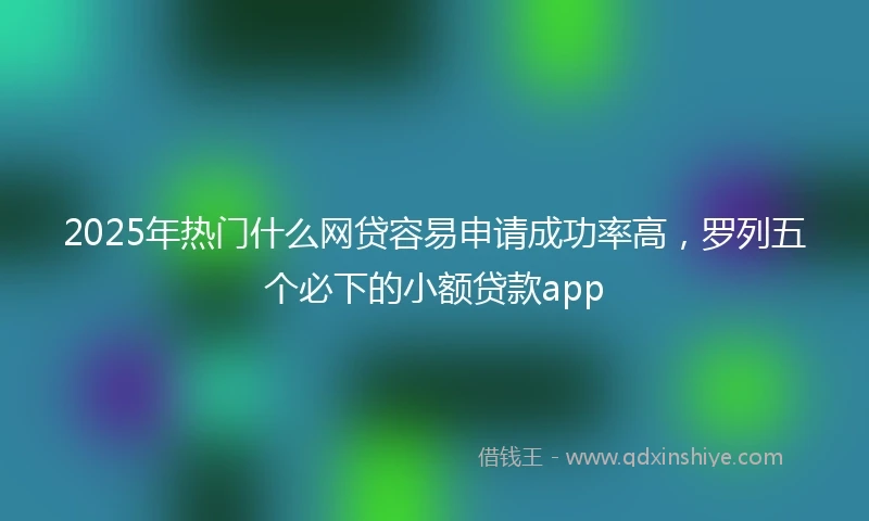 2025年热门什么网贷容易申请成功率高,罗列五个必下的小额贷款app