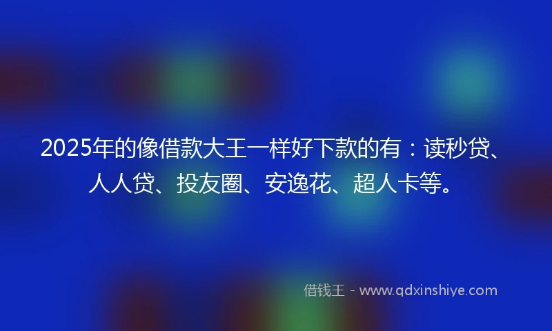 2025年的像借款大王一样好下款的有：读秒贷、人人贷、投友圈、安逸花、超人卡等。