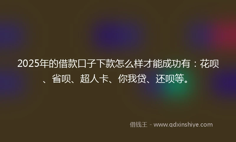 2025年的借款口子下款怎么样才能成功有：花呗、省呗、超人卡、你我贷、还呗等。