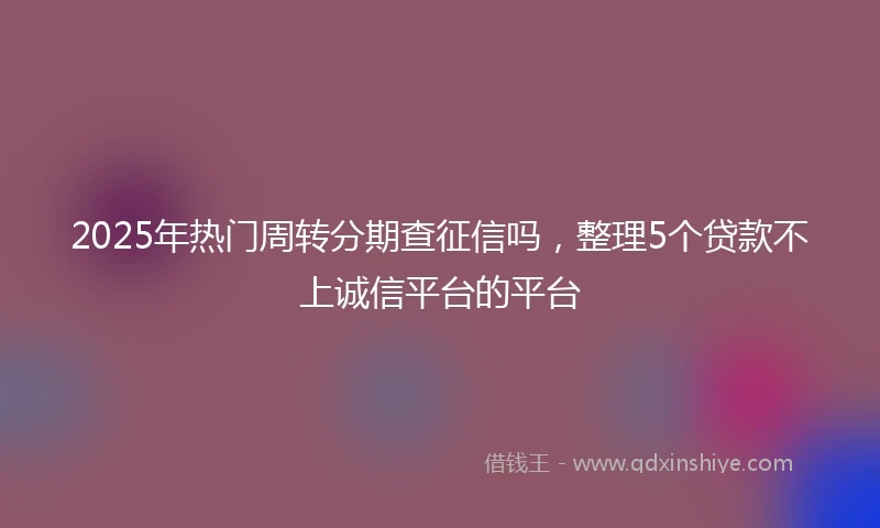 2025年热门周转分期查征信吗，整理5个贷款不上诚信平台的平台