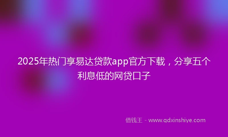 2025年热门享易达贷款app官方下载，分享五个利息低的网贷口子